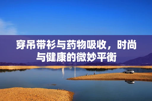 穿吊带衫与药物吸收，时尚与健康的微妙平衡