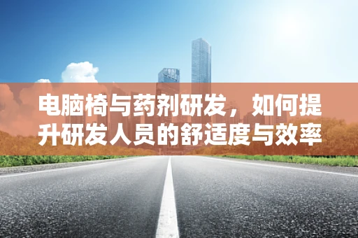 电脑椅与药剂研发，如何提升研发人员的舒适度与效率？