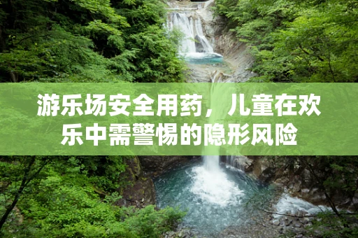 游乐场安全用药，儿童在欢乐中需警惕的隐形风险