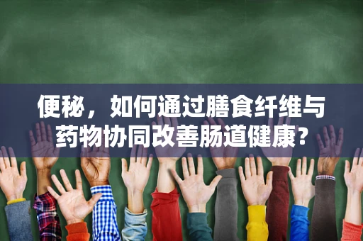 便秘，如何通过膳食纤维与药物协同改善肠道健康？