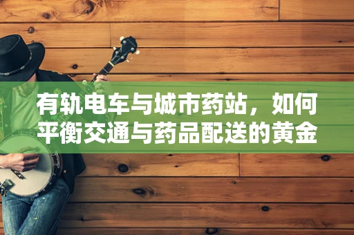 有轨电车与城市药站，如何平衡交通与药品配送的黄金路线？