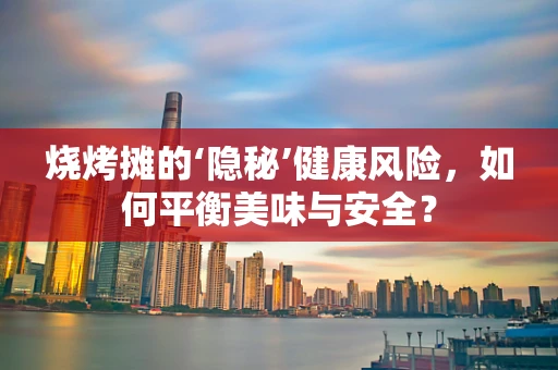 烧烤摊的‘隐秘’健康风险，如何平衡美味与安全？