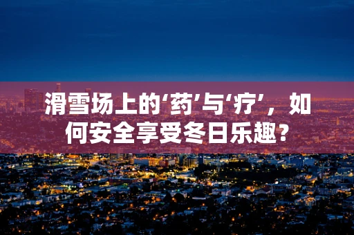 滑雪场上的‘药’与‘疗’，如何安全享受冬日乐趣？