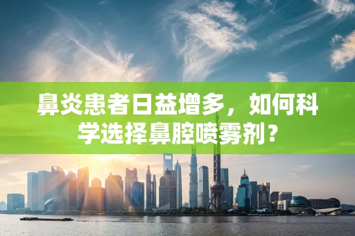 鼻炎患者日益增多，如何科学选择鼻腔喷雾剂？