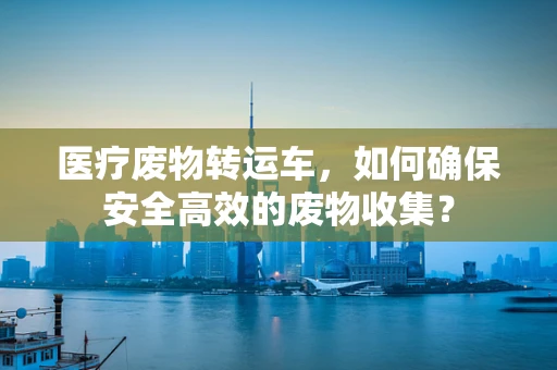 医疗废物转运车，如何确保安全高效的废物收集？