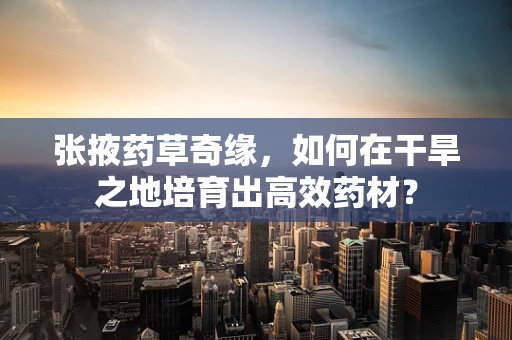 张掖药草奇缘，如何在干旱之地培育出高效药材？