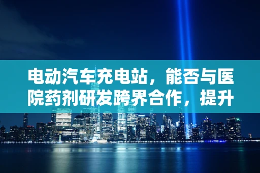电动汽车充电站，能否与医院药剂研发跨界合作，提升充电效率与安全性？