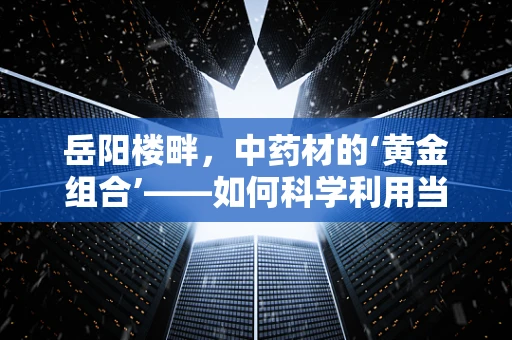 岳阳楼畔，中药材的‘黄金组合’——如何科学利用当地资源提升药剂研发？