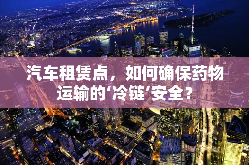 汽车租赁点，如何确保药物运输的‘冷链’安全？