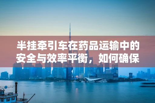 半挂牵引车在药品运输中的安全与效率平衡，如何确保药物‘药’速到达？