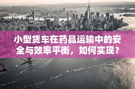 小型货车在药品运输中的安全与效率平衡，如何实现？