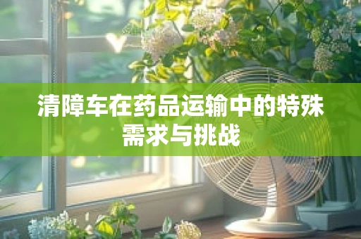 清障车在药品运输中的特殊需求与挑战