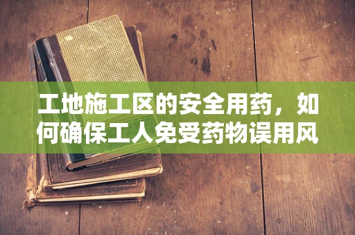 工地施工区的安全用药，如何确保工人免受药物误用风险？
