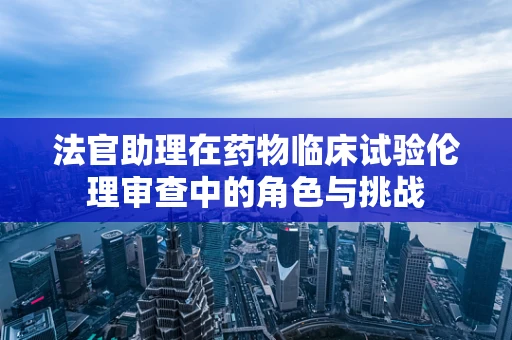 法官助理在药物临床试验伦理审查中的角色与挑战