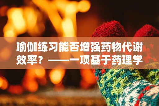 瑜伽练习能否增强药物代谢效率？——一项基于药理学与瑜伽哲学的探索