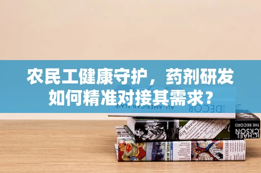 农民工健康守护，药剂研发如何精准对接其需求？