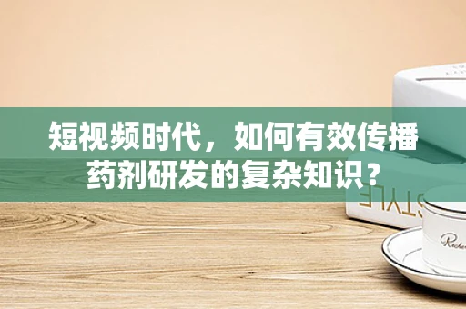 短视频时代，如何有效传播药剂研发的复杂知识？