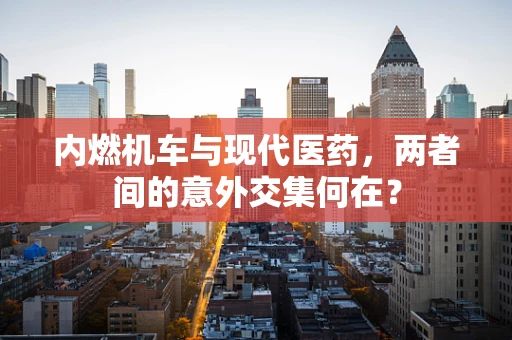 内燃机车与现代医药，两者间的意外交集何在？