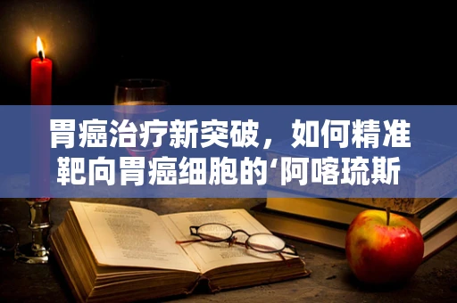 胃癌治疗新突破，如何精准靶向胃癌细胞的‘阿喀琉斯之踵’？