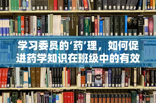 学习委员的‘药’理，如何促进药学知识在班级中的有效传播？
