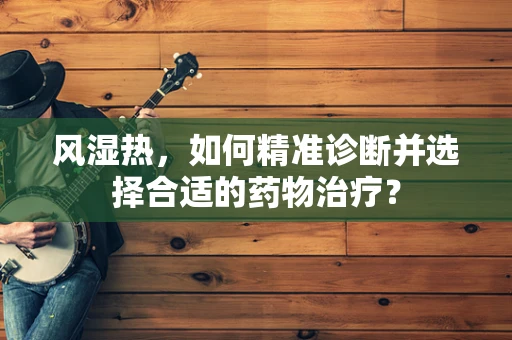 风湿热，如何精准诊断并选择合适的药物治疗？