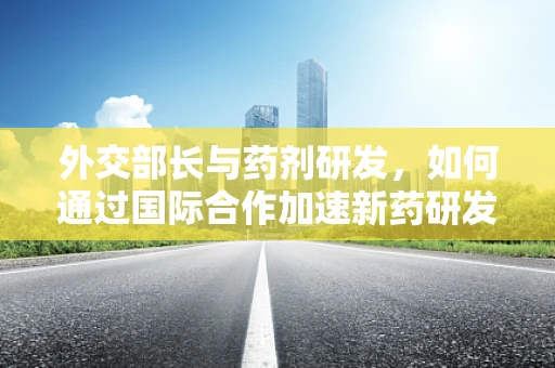 外交部长与药剂研发，如何通过国际合作加速新药研发？