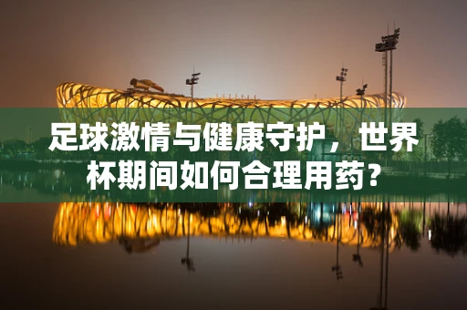 足球激情与健康守护，世界杯期间如何合理用药？