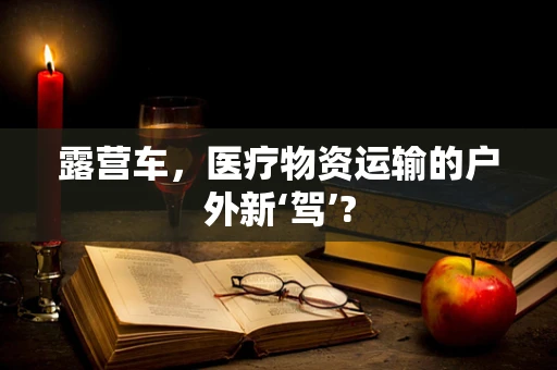 露营车，医疗物资运输的户外新‘驾’?