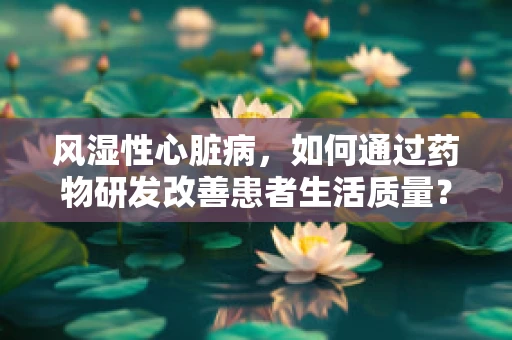 风湿性心脏病，如何通过药物研发改善患者生活质量？