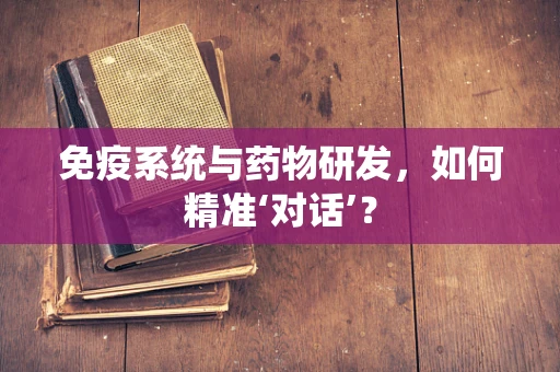 免疫系统与药物研发，如何精准‘对话’？