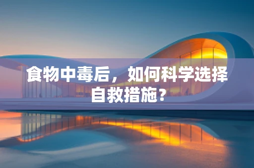 食物中毒后，如何科学选择自救措施？
