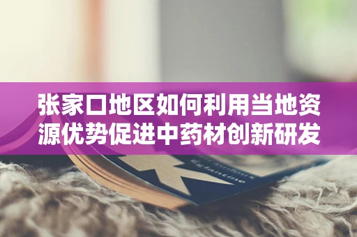 张家口地区如何利用当地资源优势促进中药材创新研发？