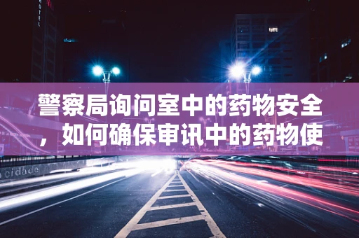 警察局询问室中的药物安全，如何确保审讯中的药物使用合规？