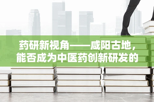 药研新视角——咸阳古地，能否成为中医药创新研发的新兴热土？