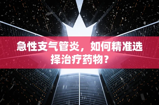 急性支气管炎，如何精准选择治疗药物？