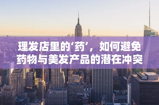 理发店里的‘药’，如何避免药物与美发产品的潜在冲突？