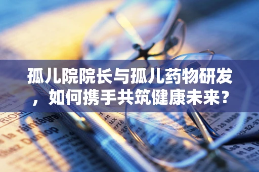 孤儿院院长与孤儿药物研发，如何携手共筑健康未来？