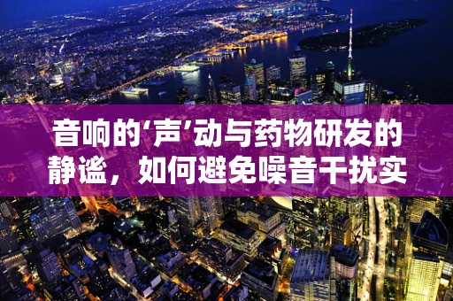 音响的‘声’动与药物研发的静谧，如何避免噪音干扰实验？