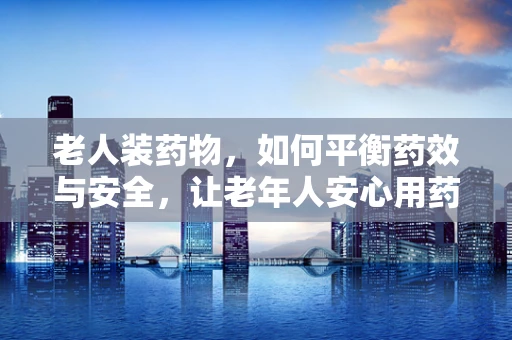 老人装药物，如何平衡药效与安全，让老年人安心用药？