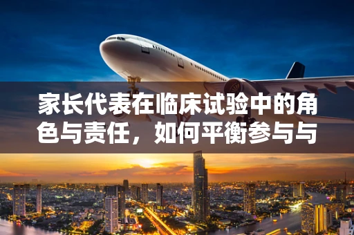 家长代表在临床试验中的角色与责任，如何平衡参与与保护？