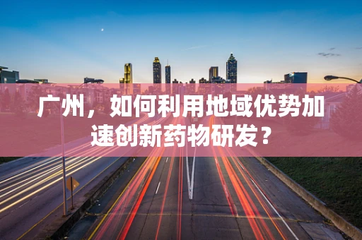 广州，如何利用地域优势加速创新药物研发？