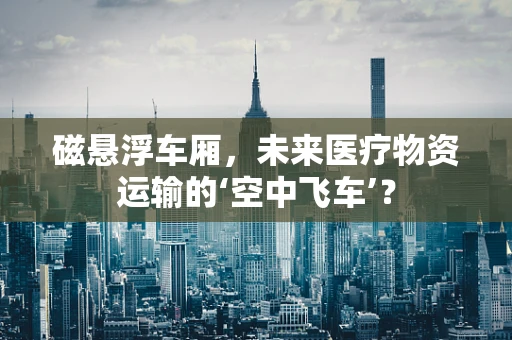 磁悬浮车厢，未来医疗物资运输的‘空中飞车’？