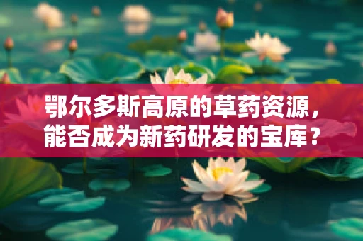 鄂尔多斯高原的草药资源，能否成为新药研发的宝库？