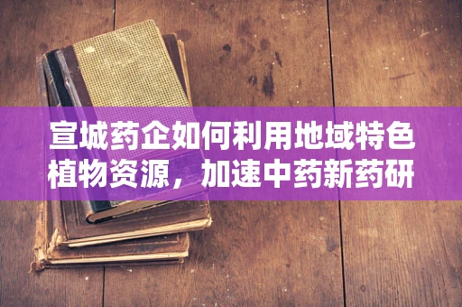 宣城药企如何利用地域特色植物资源，加速中药新药研发？