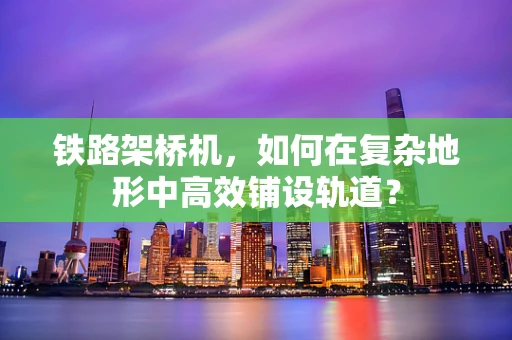 铁路架桥机，如何在复杂地形中高效铺设轨道？