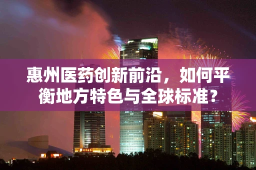 惠州医药创新前沿，如何平衡地方特色与全球标准？