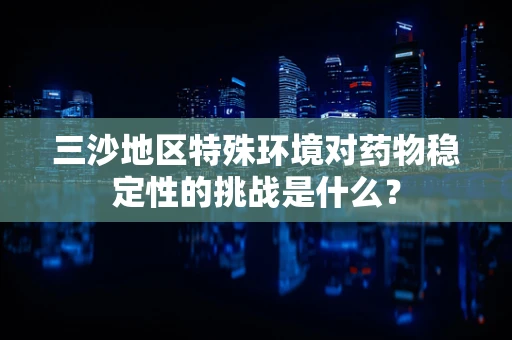三沙地区特殊环境对药物稳定性的挑战是什么？