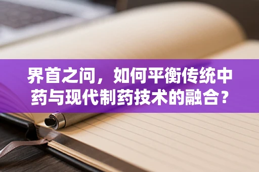 界首之问，如何平衡传统中药与现代制药技术的融合？