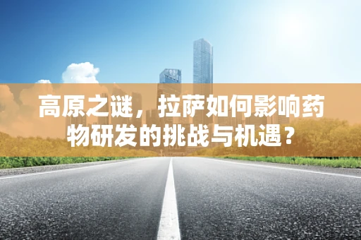 高原之谜，拉萨如何影响药物研发的挑战与机遇？
