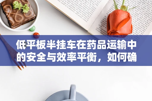 低平板半挂车在药品运输中的安全与效率平衡，如何确保药物在长途运输中的稳定性？